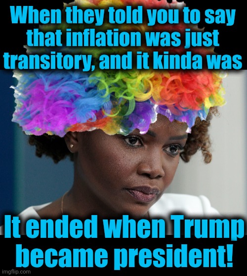 Even Clown Karine has had enough of the democrats | When they told you to say
that inflation was just transitory, and it kinda was; It ended when Trump
became president! | image tagged in memes,clown karine,karine jean-pierre,democrats,inflation,trump derangement syndrome | made w/ Imgflip meme maker