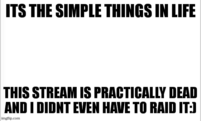 at least i think it is | ITS THE SIMPLE THINGS IN LIFE; THIS STREAM IS PRACTICALLY DEAD AND I DIDNT EVEN HAVE TO RAID IT:) | image tagged in white background | made w/ Imgflip meme maker