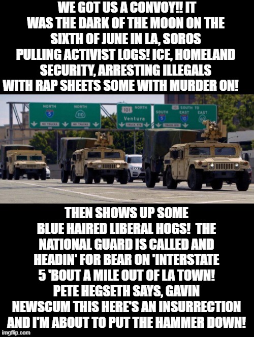 Convoy! | WE GOT US A CONVOY!! IT WAS THE DARK OF THE MOON ON THE SIXTH OF JUNE IN LA, SOROS PULLING ACTIVIST LOGS! ICE, HOMELAND SECURITY, ARRESTING ILLEGALS WITH RAP SHEETS SOME WITH MURDER ON! THEN SHOWS UP SOME BLUE HAIRED LIBERAL HOGS!  THE NATIONAL GUARD IS CALLED AND HEADIN' FOR BEAR ON 'INTERSTATE 5 'BOUT A MILE OUT OF LA TOWN! PETE HEGSETH SAYS, GAVIN NEWSCUM THIS HERE'S AN INSURRECTION AND I'M ABOUT TO PUT THE HAMMER DOWN! | image tagged in stupid liberals,sam elliott special kind of stupid | made w/ Imgflip meme maker