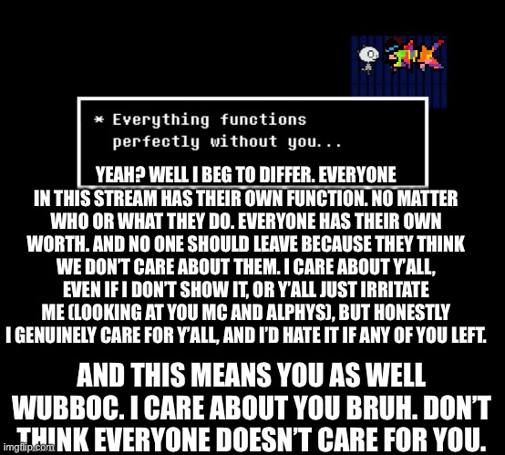 Goner kid told a lie. | YEAH? WELL I BEG TO DIFFER. EVERYONE IN THIS STREAM HAS THEIR OWN FUNCTION. NO MATTER WHO OR WHAT THEY DO. EVERYONE HAS THEIR OWN WORTH. AND NO ONE SHOULD LEAVE BECAUSE THEY THINK WE DON’T CARE ABOUT THEM. I CARE ABOUT Y’ALL, EVEN IF I DON’T SHOW IT, OR Y’ALL JUST IRRITATE ME (LOOKING AT YOU MC AND ALPHYS), BUT HONESTLY I GENUINELY CARE FOR Y’ALL, AND I’D HATE IT IF ANY OF YOU LEFT. AND THIS MEANS YOU AS WELL WUBBOC. I CARE ABOUT YOU BRUH. DON’T THINK EVERYONE DOESN’T CARE FOR YOU. | made w/ Imgflip meme maker