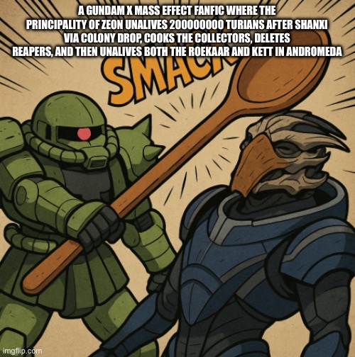 A GUNDAM X MASS EFFECT FANFIC WHERE THE PRINCIPALITY OF ZEON UNALIVES 200000000 TURIANS AFTER SHANXI VIA COLONY DROP, COOKS THE COLLECTORS, DELETES REAPERS, AND THEN UNALIVES BOTH THE ROEKAAR AND KETT IN ANDROMEDA | made w/ Imgflip meme maker