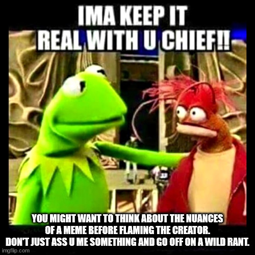 Flamers | YOU MIGHT WANT TO THINK ABOUT THE NUANCES OF A MEME BEFORE FLAMING THE CREATOR.
DON'T JUST ASS U ME SOMETHING AND GO OFF ON A WILD RANT. | image tagged in imma keep it real with you chief,flamers,rant,assume,funny | made w/ Imgflip meme maker