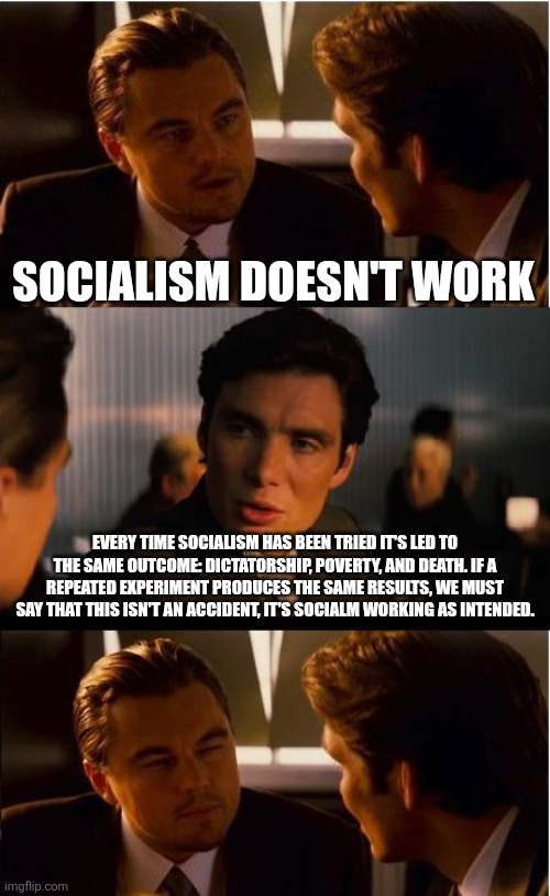 After a few dictatorships and several million dead bodies, you've made your point | SOCIALISM DOESN'T WORK; EVERY TIME SOCIALISM HAS BEEN TRIED IT'S LED TO THE SAME OUTCOME: DICTATORSHIP, POVERTY, AND DEATH. IF A REPEATED EXPERIMENT PRODUCES THE SAME RESULTS, WE MUST SAY THAT THIS ISN'T AN ACCIDENT, IT'S SOCIALM WORKING AS INTENDED. | image tagged in memes,inception,socialism,politics lol,communism socialism,leftists | made w/ Imgflip meme maker