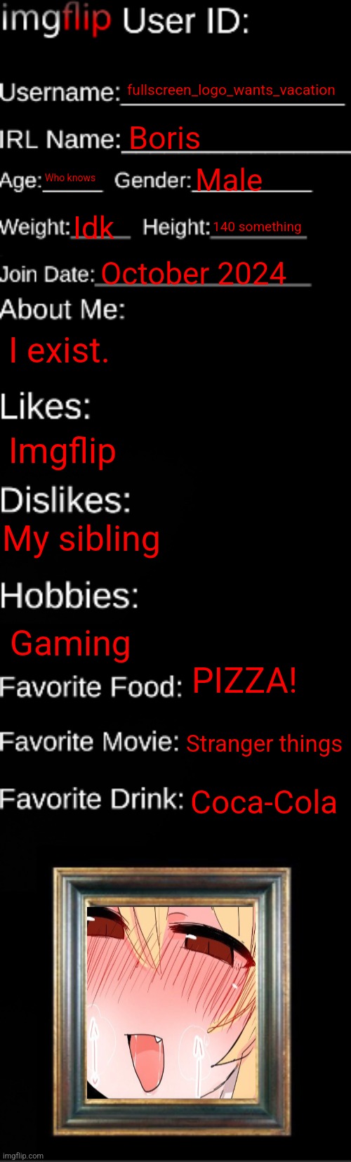 imgflip ID Card | fullscreen_logo_wants_vacation; Boris; Who knows; Male; Idk; 140 something; October 2024; I exist. Imgflip; My sibling; Gaming; PIZZA! Stranger things; Coca-Cola | image tagged in imgflip id card | made w/ Imgflip meme maker