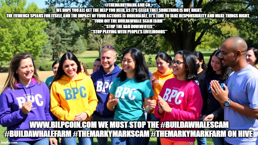 @THEMARKYMARK AND CO.,  
WE HOPE YOU ALL GET THE HELP YOU NEED, AS IT’S CLEAR THAT SOMETHING IS NOT RIGHT. THE EVIDENCE SPEAKS FOR ITSELF, AND THE IMPACT OF YOUR ACTIONS IS UNDENIABLE. IT’S TIME TO TAKE RESPONSIBILITY AND MAKE THINGS RIGHT.   
**TURN OFF THE BUILDAWHALE SCAM FARM**  
- **STOP THE BAD DOWNVOTES**  
- **STOP PLAYING WITH PEOPLE’S LIVELIHOODS**; WWW.BILPCOIN.COM WE MUST STOP THE #BUILDAWHALESCAM #BUILDAWHALEFARM #THEMARKYMARKSCAM #THEMARKYMARKFARM ON HIVE | made w/ Imgflip meme maker