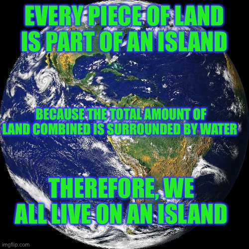 island much? | EVERY PIECE OF LAND IS PART OF AN ISLAND; BECAUSE THE TOTAL AMOUNT OF LAND COMBINED IS SURROUNDED BY WATER; THEREFORE, WE ALL LIVE ON AN ISLAND | image tagged in globe | made w/ Imgflip meme maker