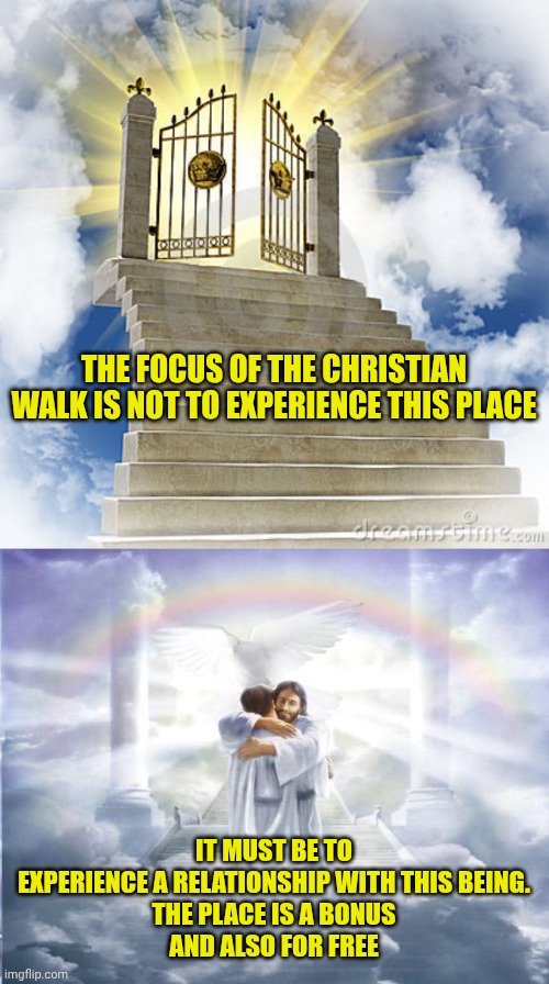 THE FOCUS OF THE CHRISTIAN WALK IS NOT TO EXPERIENCE THIS PLACE; IT MUST BE TO EXPERIENCE A RELATIONSHIP WITH THIS BEING.
THE PLACE IS A BONUS
AND ALSO FOR FREE | image tagged in heaven gates,heaven | made w/ Imgflip meme maker