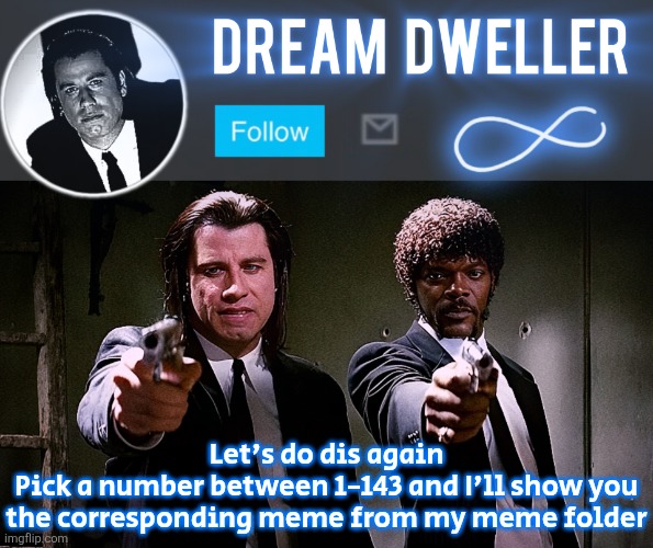 Quentin's Pulp Fiction template | Let's do dis again
Pick a number between 1-143 and I'll show you the corresponding meme from my meme folder | image tagged in quentin's pulp fiction template | made w/ Imgflip meme maker