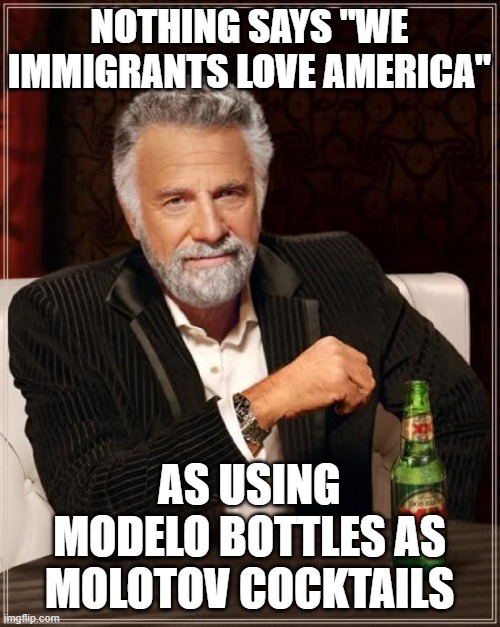 The Most Interesting Man In The World | NOTHING SAYS "WE IMMIGRANTS LOVE AMERICA"; AS USING MODELO BOTTLES AS MOLOTOV COCKTAILS | image tagged in memes,the most interesting man in the world | made w/ Imgflip meme maker