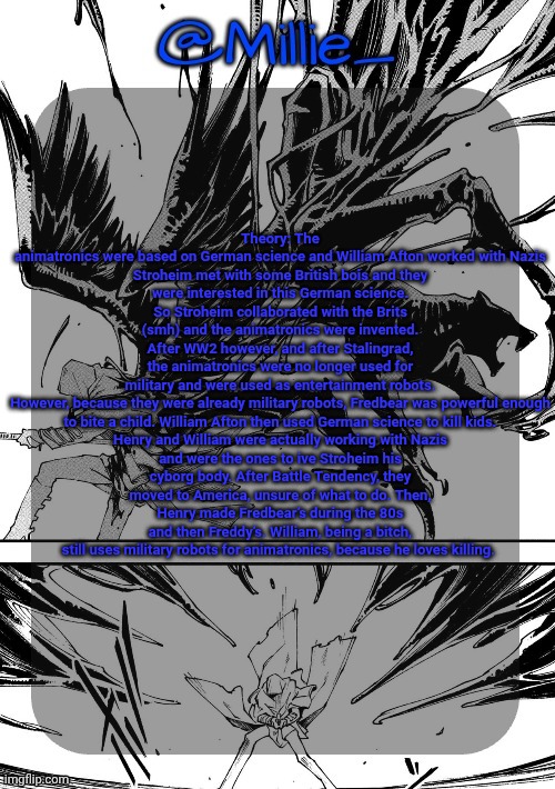 Millie's Vergil Divide's himself DMC announcement template | Theory: The animatronics were based on German science and William Afton worked with Nazis

Stroheim met with some British bois and they were interested in this German science. So Stroheim collaborated with the Brits (smh) and the animatronics were invented. After WW2 however, and after Stalingrad, the animatronics were no longer used for military and were used as entertainment robots.

However, because they were already military robots, Fredbear was powerful enough to bite a child. William Afton then used German science to kill kids.

Henry and William were actually working with Nazis and were the ones to ive Stroheim his cyborg body. After Battle Tendency, they moved to America, unsure of what to do. Then, Henry made Fredbear’s during the 80s and then Freddy’s. William, being a bitch, still uses military robots for animatronics, because he loves killing. | image tagged in millie's vergil divide's himself dmc announcement template | made w/ Imgflip meme maker