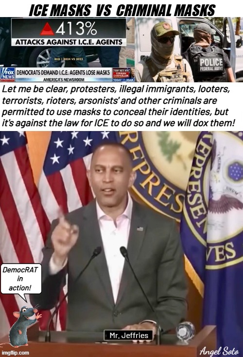 ice masks vs criminal masks | ICE MASKS  VS  CRIMINAL MASKS; Let me be clear, protesters, illegal immigrants, looters,
terrorists, rioters, arsonists' and other criminals are
permitted to use masks to conceal their identities, but
it's against the law for ICE to do so and we will dox them! DemocRAT
in
action! Mr. Jeffries; Angel Soto | image tagged in hakeem jeffries wants ice to unmask,democrat party,illegal immigrants,terrorists,criminals,looters | made w/ Imgflip meme maker