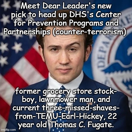 "Remind me, Trump-cult kids: it's Biden y'all said is mentally incompetent, right?" *OR* "One step shy of Senate Horse." | Meet Dear Leader's new pick to head up DHS's Center for Prevention Programs and Partnerships (counter-terrorism); former grocery store stock-
boy, lawnmower man, and
current three-missed-shaves-
from-TEMU-Earl-Hickey, 22
year old Thomas C. Fugate. | image tagged in thomas fugate,trump unfit unqualified dangerous,incompetent idiot,orange caligula | made w/ Imgflip meme maker