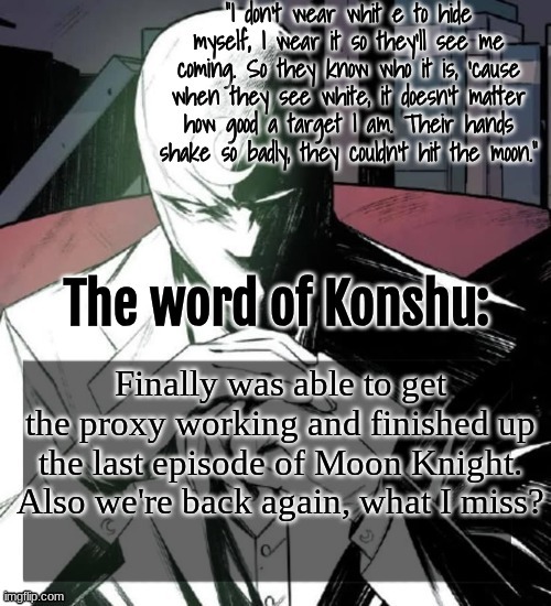 Changewing a.k.a. The Fist of Konshu's announcement temp | Finally was able to get the proxy working and finished up the last episode of Moon Knight.
Also we're back again, what I miss? | image tagged in changewing a k a the fist of konshu's announcement temp | made w/ Imgflip meme maker