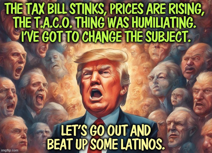 THE TAX BILL STINKS, PRICES ARE RISING, 
THE T.A.C.O. THING WAS HUMILIATING. 
I'VE GOT TO CHANGE THE SUBJECT. LET'S GO OUT AND BEAT UP SOME LATINOS. | image tagged in trump,tax cuts for the rich,prices,taco,latino,immigration | made w/ Imgflip meme maker