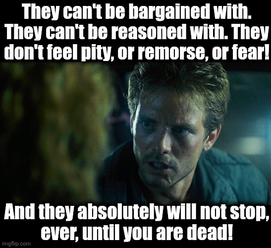 They can't be bargained with.
They can't be reasoned with. They don't feel pity, or remorse, or fear! And they absolutely will not stop,
eve | image tagged in blank black,kyle reese | made w/ Imgflip meme maker