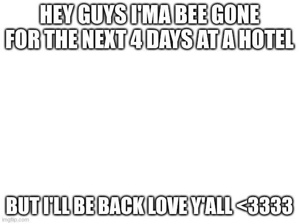 HEY GUYS I'MA BEE GONE FOR THE NEXT 4 DAYS AT A HOTEL; BUT I'LL BE BACK LOVE Y'ALL <3333 | made w/ Imgflip meme maker