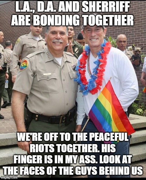 L.A., D.A. and Sheriff Bonding Together. | L.A., D.A. AND SHERRIFF ARE BONDING TOGETHER; WE'RE OFF TO THE PEACEFUL RIOTS TOGETHER. HIS FINGER IS IN MY ASS. LOOK AT THE FACES OF THE GUYS BEHIND US | image tagged in l a d a and sheriff bonding together | made w/ Imgflip meme maker