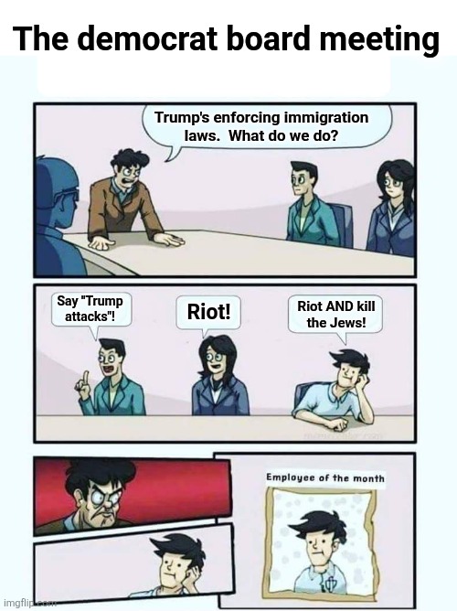 Employee of the month | The democrat board meeting; Trump's enforcing immigration
laws.  What do we do? Say "Trump
attacks"! Riot! Riot AND kill
the Jews! | image tagged in employee of the month,memes,democrats,antisemitism,immigration laws,trump derangement syndrome | made w/ Imgflip meme maker