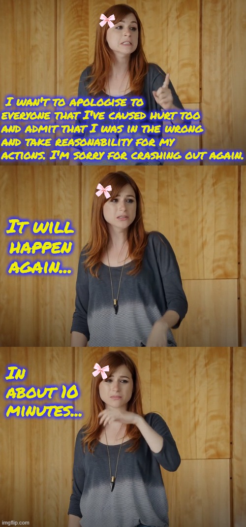 I want to apologise for my disgusting behaviour. | I wan't to apologise to everyone that I've caused hurt too and admit that I was in the wrong and take reasonability for my actions. I'm sorry for crashing out again. It will happen again... In about 10 minutes... | image tagged in memes,memeus,apology,bipolar | made w/ Imgflip meme maker