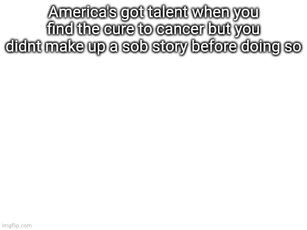 America's got talent when you find the cure to cancer but you didnt make up a sob story before doing so | made w/ Imgflip meme maker