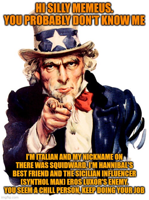 -Italian Squidward | HI SILLY MEMEUS. YOU PROBABLY DON'T KNOW ME; I'M ITALIAN AND MY NICKNAME ON THERE WAS SQUIDWARD. I'M HANNIBAL'S BEST FRIEND AND THE SICILIAN INFLUENCER (SYNTHOL MAN) EROS LUXOR'S ENEMY. YOU SEEM A CHILL PERSON, KEEP DOING YOUR JOB | image tagged in i need you | made w/ Imgflip meme maker
