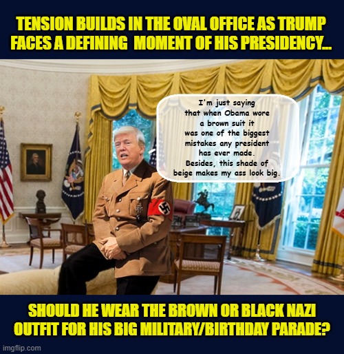 "Nobody knows military fashion like I do" - DJT | TENSION BUILDS IN THE OVAL OFFICE AS TRUMP FACES A DEFINING  MOMENT OF HIS PRESIDENCY... I'm just saying that when Obama wore a brown suit it was one of the biggest mistakes any president has ever made. Besides, this shade of beige makes my ass look big. SHOULD HE WEAR THE BROWN OR BLACK NAZI OUTFIT FOR HIS BIG MILITARY/BIRTHDAY PARADE? | image tagged in impeach trump,donald trump memes,government corruption,trump is a moron,nazi | made w/ Imgflip meme maker