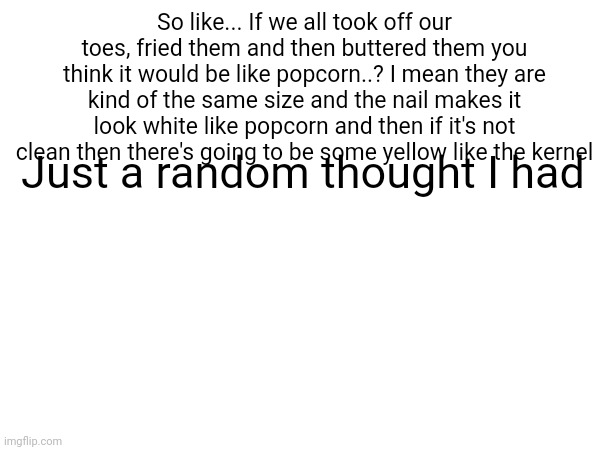 So like... If we all took off our toes, fried them and then buttered them you think it would be like popcorn..? I mean they are kind of the same size and the nail makes it look white like popcorn and then if it's not clean then there's going to be some yellow like the kernel; Just a random thought I had | made w/ Imgflip meme maker