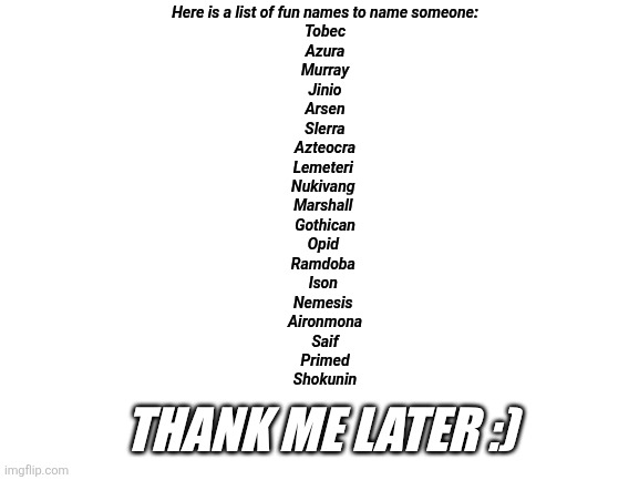 Blank White Template | Here is a list of fun names to name someone:
Tobec
Azura
Murray
Jinio
Arsen
Slerra
Azteocra
Lemeteri 
Nukivang 
Marshall 
Gothican
Opid 
Ramdoba 
Ison 
Nemesis 
Aironmona
Saif
Primed
Shokunin; THANK ME LATER :) | image tagged in blank white template | made w/ Imgflip meme maker