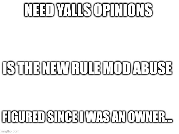 Blank White Template | NEED YALLS OPINIONS; IS THE NEW RULE MOD ABUSE; FIGURED SINCE I WAS AN OWNER... | image tagged in blank white template | made w/ Imgflip meme maker