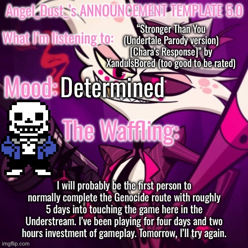 * (Spinel is still filled with DETERMINATION) | “Stronger Than You (Undertale Parody version) [Chara’s Response]” by XandulsBored (too good to be rated); Determined; I will probably be the first person to normally complete the Genocide route with roughly 5 days into touching the game here in the Understream. I’ve been playing for four days and two hours investment of gameplay. Tomorrow, I’ll try again. | image tagged in angel_dust_ s announcement template 5 0 | made w/ Imgflip meme maker