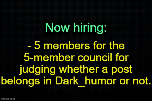 . | - 5 members for the 5-member council for judging whether a post belongs in Dark_humor or not. Now hiring: | image tagged in the black | made w/ Imgflip meme maker