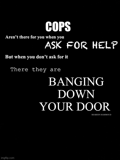 Cops will be cops | COPS; Aren’t there for you when you; ASK FOR HELP; BANGING DOWN YOUR DOOR; But when you don’t ask for it; There they are; SHAREEN HAMMOUD | image tagged in copsquote,policequote,injusticequote,copquote,shareenhammoud,quotes | made w/ Imgflip meme maker