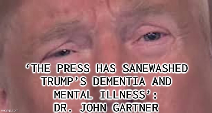 ‘The Press Has Sanewashed Trump’s Dementia and Mental Illness’: Dr. John Gartner | ‘THE PRESS HAS SANEWASHED
TRUMP’S DEMENTIA AND
MENTAL ILLNESS’:
DR. JOHN GARTNER | image tagged in trump dilated and in tears 'cause he's sick and tired of winning,mental illness,mental health,donald trump,dementia | made w/ Imgflip meme maker