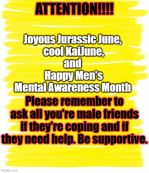 Happy Men's Mental Awareness Month! | Joyous Jurassic June,
 cool KaiJune,
and
 Happy Men's Mental Awareness Month; ATTENTION!!!! Please remember to ask all you're male friends if they're coping and if they need help. Be supportive. | image tagged in attention yellow background,godzilla,dinosaurs,kaiju,men's mental awareness month,mental health | made w/ Imgflip meme maker