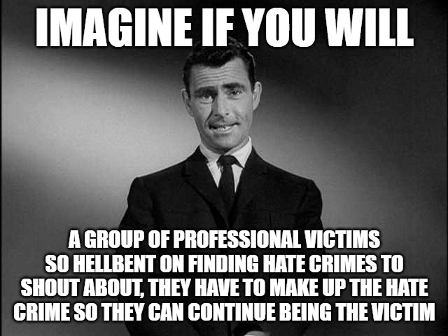The story of Jonathan Joss, the mentally unstable angry bisexual who was murdered because he was threatening his neighbors. | IMAGINE IF YOU WILL; A GROUP OF PROFESSIONAL VICTIMS SO HELLBENT ON FINDING HATE CRIMES TO SHOUT ABOUT, THEY HAVE TO MAKE UP THE HATE CRIME SO THEY CAN CONTINUE BEING THE VICTIM | image tagged in rod serling twilight zone,professional victims,leftists,racists | made w/ Imgflip meme maker