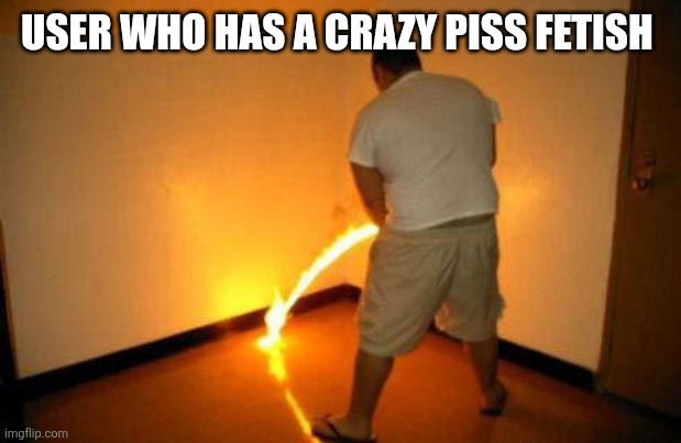 Peeing Fire | USER WHO HAS A CRAZY PISS FETISH | image tagged in peeing fire | made w/ Imgflip meme maker