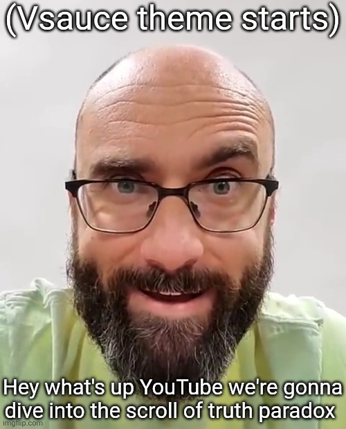 me when my intrusive thoughts kick in | (Vsauce theme starts) Hey what's up YouTube we're gonna dive into the scroll of truth paradox | image tagged in me when my intrusive thoughts kick in | made w/ Imgflip meme maker