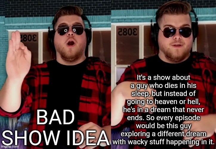 there would be a fever dream episode | It's a show about a guy who dies in his sleep, but instead of going to heaven or hell, he's in a dream that never ends. So every episode would be this guy exploring a different dream with wacky stuff happening in it. BAD SHOW IDEA | image tagged in bad x idea | made w/ Imgflip meme maker