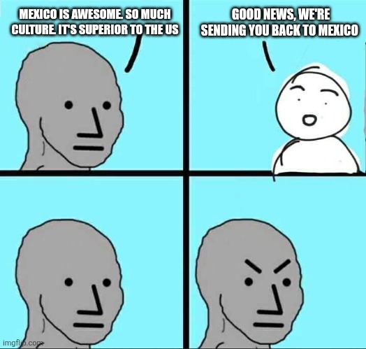 NPC Meme | MEXICO IS AWESOME. SO MUCH CULTURE. IT'S SUPERIOR TO THE US; GOOD NEWS, WE'RE SENDING YOU BACK TO MEXICO | image tagged in npc meme | made w/ Imgflip meme maker