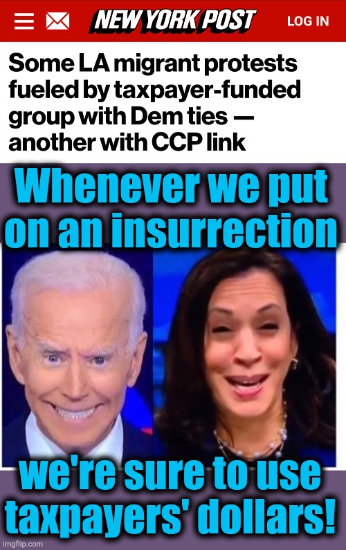 It's always the usual suspects, and they're using your tax dollars | Whenever we put
on an insurrection; we're sure to use
taxpayers' dollars! | image tagged in biden harris,coalition for humane immigrant rights,china,insurrection,democrats,taxpayers | made w/ Imgflip meme maker