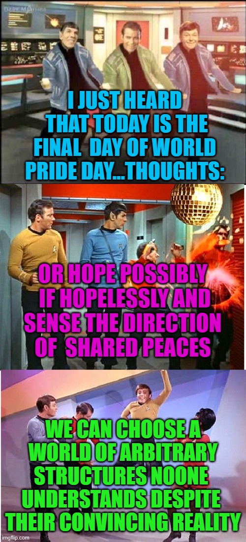 resuming after recovering from errand run.. with rare post on sexual norns | I JUST HEARD
 THAT TODAY IS THE
 FINAL  DAY OF WORLD 
PRIDE DAY...THOUGHTS:; OR HOPE POSSIBLY
 IF HOPELESSLY AND
 SENSE THE DIRECTION 
OF  SHARED PEACES; WE CAN CHOOSE A
 WORLD OF ARBITRARY 
STRUCTURES NOONE 
UNDERSTANDS DESPITE 
THEIR CONVINCING REALITY | image tagged in by an ocampan,a profoundly captioned meme,and has tags that form a sentence,stdbpt,for 24 visionaries,lacking a graffito | made w/ Imgflip meme maker