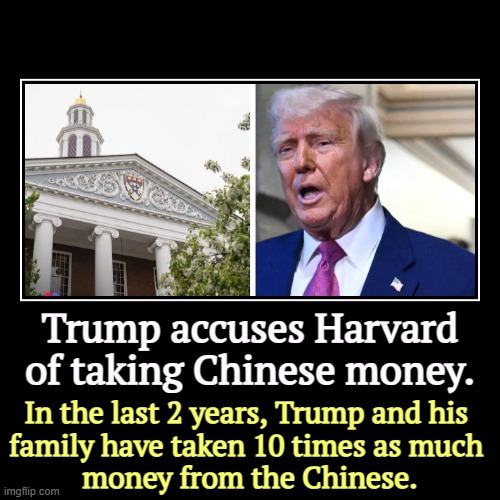 Trump accuses Harvard of taking Chinese money. | In the last 2 years, Trump and his 
family have taken 10 times as much 
money from the Chin | image tagged in funny,demotivationals,trump,china,hypocrisy | made w/ Imgflip demotivational maker