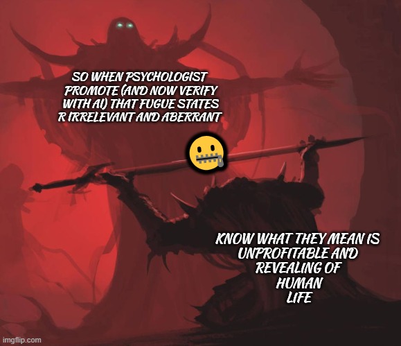 all most done for night... please view series in MO | SO WHEN PSYCHOLOGIST 
PROMOTE (AND NOW VERIFY
 WITH AI) THAT FUGUE STATES 
R IRRELEVANT AND ABERRANT; 🤐; KNOW WHAT THEY MEAN IS 
UNPROFITABLE AND 
REVEALING OF 
HUMAN
LIFE | image tagged in man giving sword to larger man,untagged | made w/ Imgflip meme maker