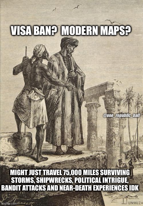 Ibn Battuta - @one_republic_ball | VISA BAN?  MODERN MAPS? @one_republic_ball; MIGHT JUST TRAVEL 75,000 MILES SURVIVING STORMS, SHIPWRECKS, POLITICAL INTRIGUE, BANDIT ATTACKS AND NEAR-DEATH EXPERIENCES IDK | image tagged in meme,funny meme,history memes,travel | made w/ Imgflip meme maker