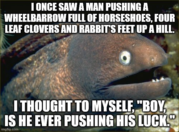 Bad Joke Eel Meme | I ONCE SAW A MAN PUSHING A WHEELBARROW FULL OF HORSESHOES, FOUR LEAF CLOVERS AND RABBIT'S FEET UP A HILL. I THOUGHT TO MYSELF, "BOY, IS HE EVER PUSHING HIS LUCK." | image tagged in memes,bad joke eel | made w/ Imgflip meme maker