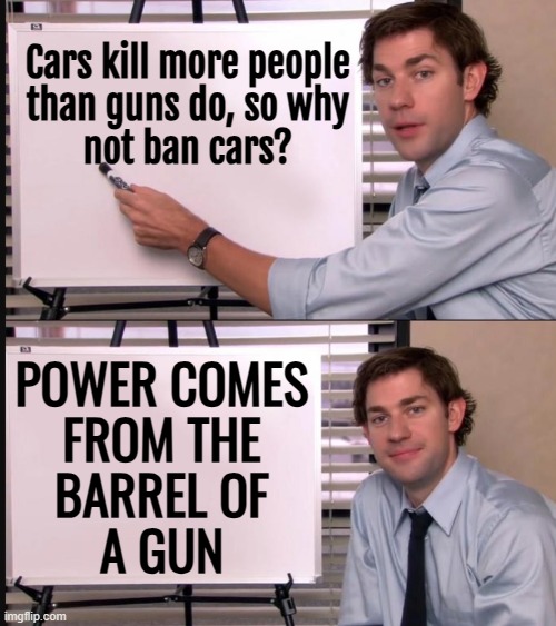 Power Springs From The Barrel Of A Gun | Cars kill more people
than guns do, so why
not ban cars? POWER COMES
FROM THE
BARREL OF
A GUN | image tagged in jim halpert pointing to whiteboard,power,guns,second amendment,gun rights,evil government | made w/ Imgflip meme maker