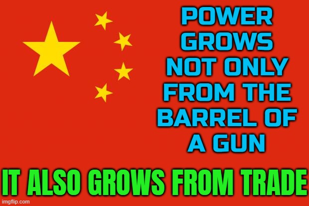 Power Grows Not Only From The Barrel Of A Gun; It Also Grows From Trade | POWER
GROWS
NOT ONLY
FROM THE
BARREL OF
A GUN; IT ALSO GROWS FROM TRADE | image tagged in china flag,communism and capitalism,china,made in china,guns,political | made w/ Imgflip meme maker