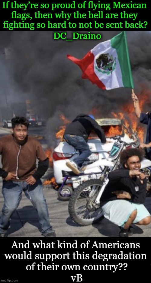 Ask Yourself If This Is 'Loving Or Hating America'? | If they’re so proud of flying Mexican 
flags, then why the hell are they 
fighting so hard to not be sent back? DC_Draino; And what kind of Americans 
would support this degradation 
of their own country??
vB | image tagged in values,wait that's illegal,america,something's wrong i can feel it,hate,quote | made w/ Imgflip meme maker