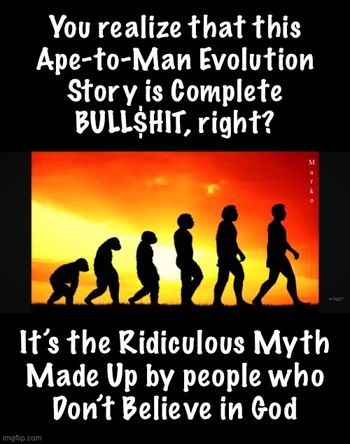 It’s called  C R E A T I O N | You realize that this
Ape-to-Man Evolution
Story is Complete
BULL$HIT, right? M
a
r
k
o; It’s the Ridiculous Myth
Made Up by people who
Don’t Believe in God | image tagged in memes,teach children the truth,stop perpetuating this absurd lie,god is and god created,honor the creator,not the created | made w/ Imgflip meme maker