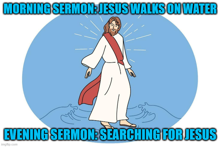 Jesus walks on water | MORNING SERMON: JESUS WALKS ON WATER; EVENING SERMON: SEARCHING FOR JESUS | image tagged in jesus,water,walking | made w/ Imgflip meme maker